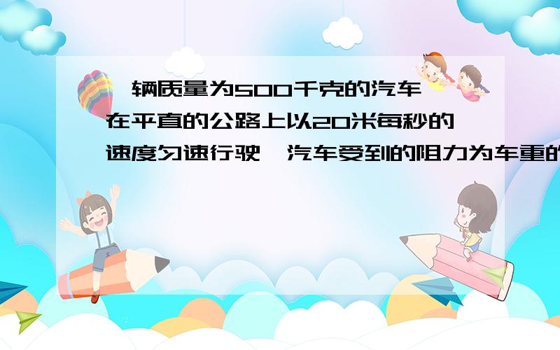 一辆质量为500千克的汽车,在平直的公路上以20米每秒的速度匀速行驶,汽车受到的阻力为车重的10分之11、汽车牵引力在5秒内做的功和此时的汽车的功率（本题g=10牛每千克）2、汽车重力做的