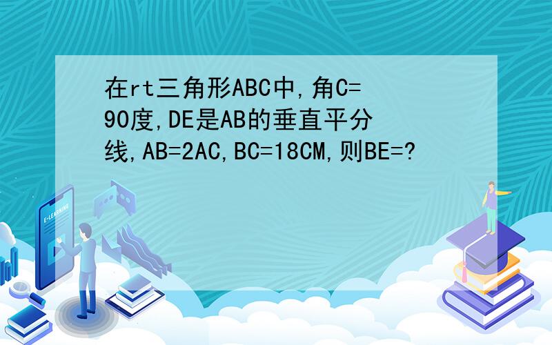 在rt三角形ABC中,角C=90度,DE是AB的垂直平分线,AB=2AC,BC=18CM,则BE=?