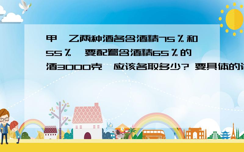 甲、乙两种酒各含酒精75％和55％,要配置含酒精65％的酒3000克,应该各取多少? 要具体的讲解和算式