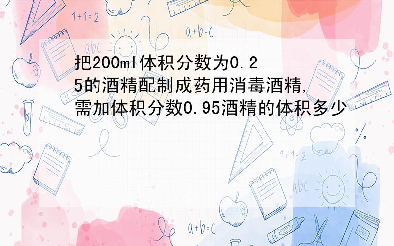 把200ml体积分数为0.25的酒精配制成药用消毒酒精,需加体积分数0.95酒精的体积多少