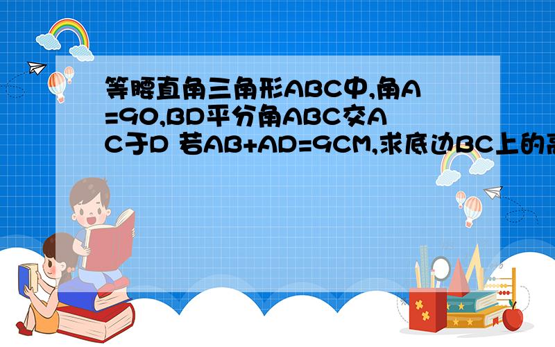 等腰直角三角形ABC中,角A=90,BD平分角ABC交AC于D 若AB+AD=9CM,求底边BC上的高=?