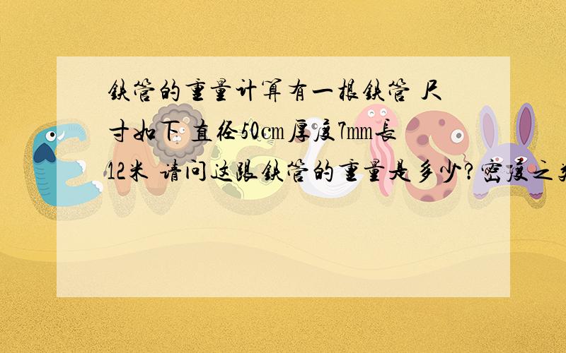 铁管的重量计算有一根铁管 尺寸如下 直径50㎝厚度7㎜长12米 请问这跟铁管的重量是多少?密度之类俺也不懂请写详细点…如何计算我才不赔本…我是买方