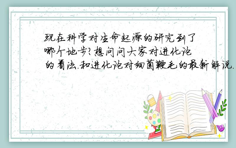 现在科学对生命起源的研究到了哪个地步?想问问大家对进化论的看法.和进化论对细菌鞭毛的最新解说.