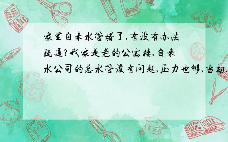 家里自来水管堵了,有没有办法疏通?我家是老的公寓楼,自来水公司的总水管没有问题,压力也够,当初以为是水表的事,换了个,不过弄好后发现水比以前更小了.家里的水龙头出水都很小,估计是