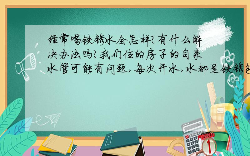 经常喝铁锈水会怎样?有什么解决办法吗?我们住的房子的自来水管可能有问题,每次开水,水都是铁锈色的水,要放一会才会好,每次都是这样,你关掉了,过一会开又是铁锈色的水,又要再放一会才