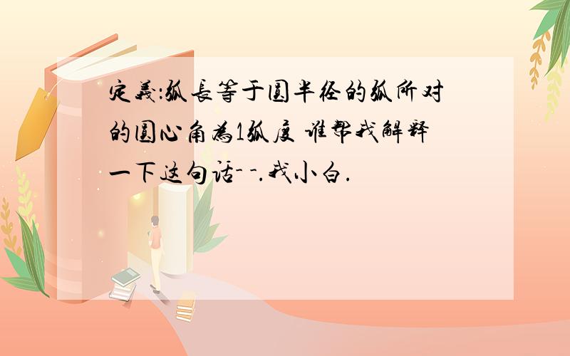 定义：弧长等于圆半径的弧所对的圆心角为1弧度 谁帮我解释一下这句话- -.我小白.