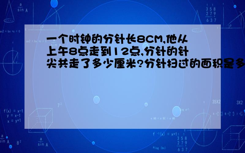 一个时钟的分针长8CM,他从上午8点走到12点,分针的针尖共走了多少厘米?分针扫过的面积是多少?