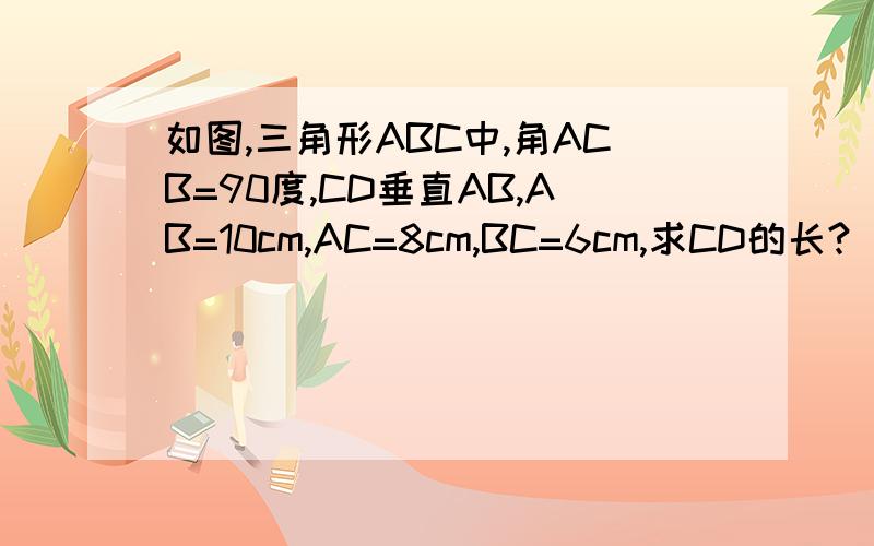 如图,三角形ABC中,角ACB=90度,CD垂直AB,AB=10cm,AC=8cm,BC=6cm,求CD的长?