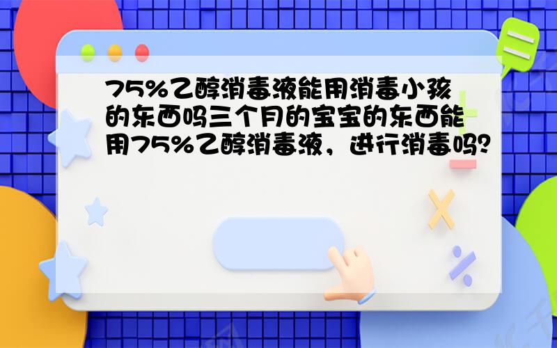 75%乙醇消毒液能用消毒小孩的东西吗三个月的宝宝的东西能用75%乙醇消毒液，进行消毒吗？