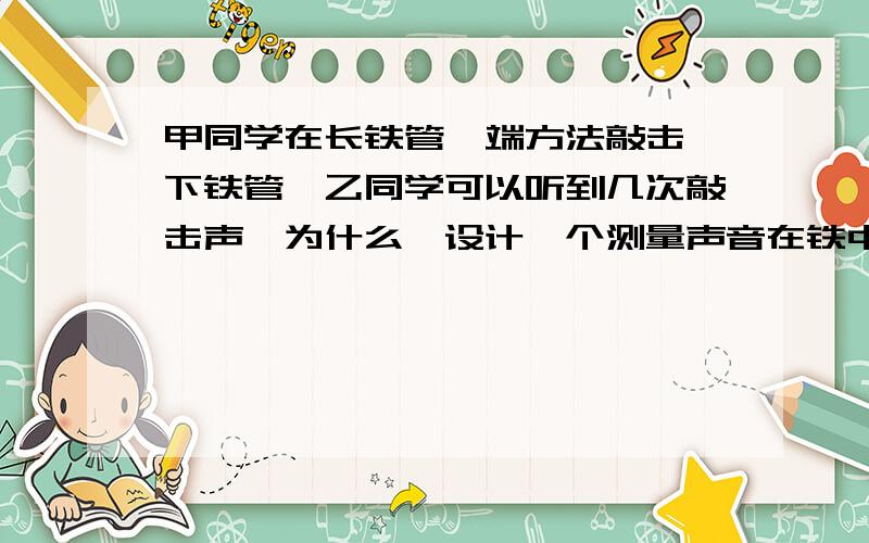 甲同学在长铁管一端方法敲击一下铁管,乙同学可以听到几次敲击声,为什么,设计一个测量声音在铁中传播速度的1.需要哪些器材 2.需要哪些已知量 3.写出实验步骤 4.写出实验后计算速度的表