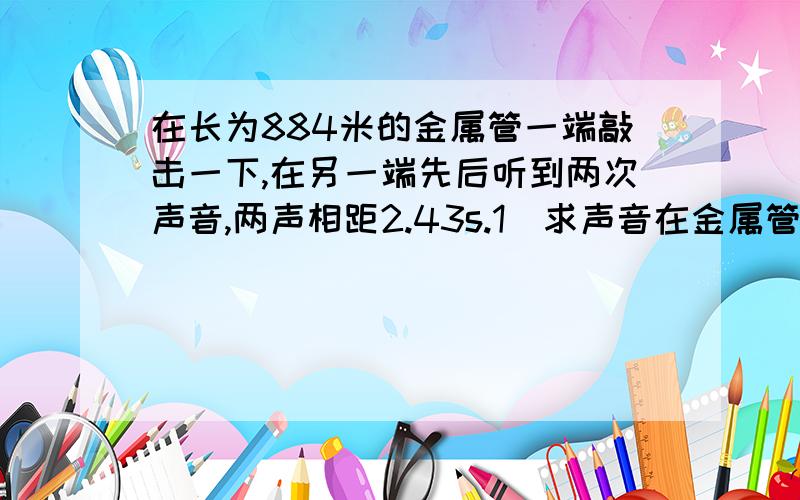 在长为884米的金属管一端敲击一下,在另一端先后听到两次声音,两声相距2.43s.1）求声音在金属管中传播速度（在空气中传播速度为340m/s）