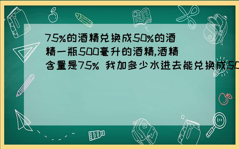 75%的酒精兑换成50%的酒精一瓶500毫升的酒精,酒精含量是75% 我加多少水进去能兑换成50%的酒精