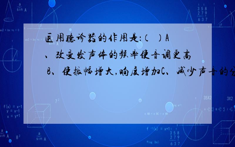 医用听诊器的作用是：（ ）A、改变发声体的频率使音调更高 B、使振幅增大,响度增加C、减少声音的分散,增大响度 D、缩短听者距发声体的距离,使响度增大