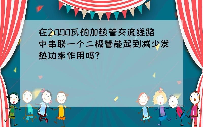 在2000瓦的加热管交流线路中串联一个二极管能起到减少发热功率作用吗?