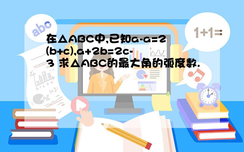 在△ABC中,已知a-a=2(b+c),a+2b=2c-3 求△ABC的最大角的弧度数.