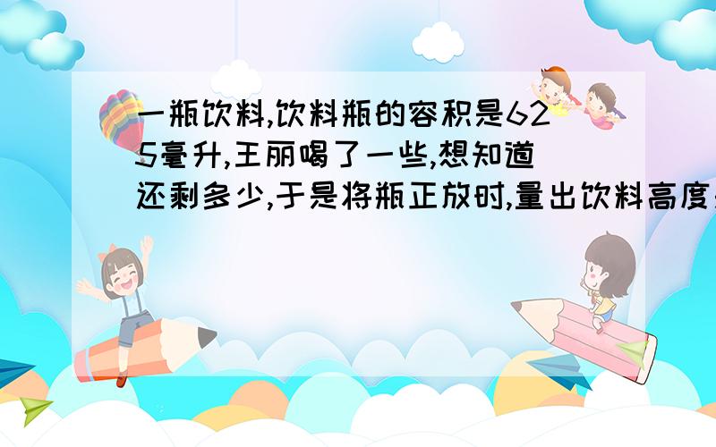 一瓶饮料,饮料瓶的容积是625毫升,王丽喝了一些,想知道还剩多少,于是将瓶正放时,量出饮料高度是8厘米再倒放时量出空余部分是4.5厘米,请你算算瓶内的饮料有多少毫升?