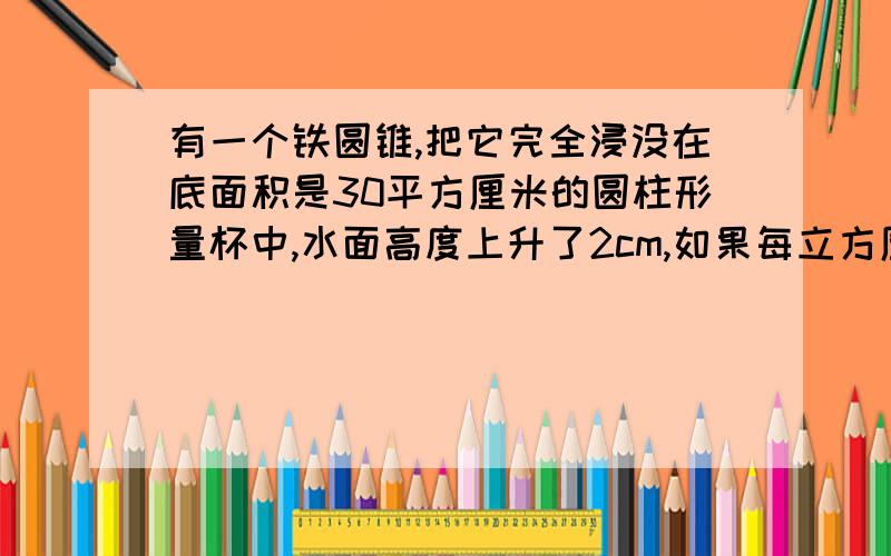 有一个铁圆锥,把它完全浸没在底面积是30平方厘米的圆柱形量杯中,水面高度上升了2cm,如果每立方厘米铁重7.8克,请问这个铁圆锥重多少克?................