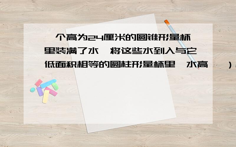 一个高为24厘米的圆锥形量杯里装满了水,将这些水到入与它低面积相等的圆柱形量杯里,水高《 ）厘米