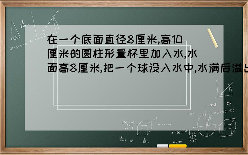 在一个底面直径8厘米,高10厘米的圆柱形量杯里加入水,水面高8厘米,把一个球没入水中,水满后溢出12.56克球小球体积（1立方厘米水重1克）要列式