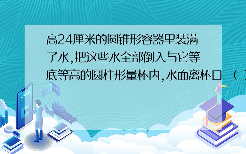 高24厘米的圆锥形容器里装满了水,把这些水全部倒入与它等底等高的圆柱形量杯内,水面离杯口 （ ） 厘米.A.8 B.16 C.0 D.12