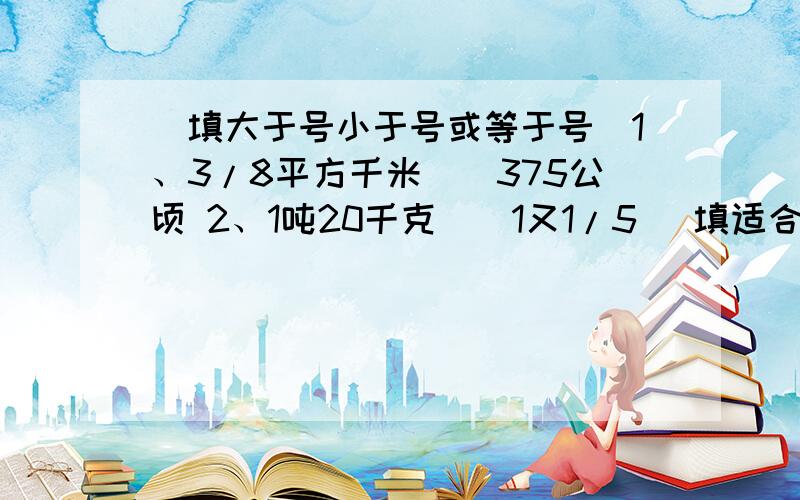 （填大于号小于号或等于号）1、3/8平方千米（）375公顷 2、1吨20千克（）1又1/5 （填适合的整数）3、分数B/A是一个大于4/5的最简分数,且A是小于10的自然数,这个分数可能是（）、（）、（）