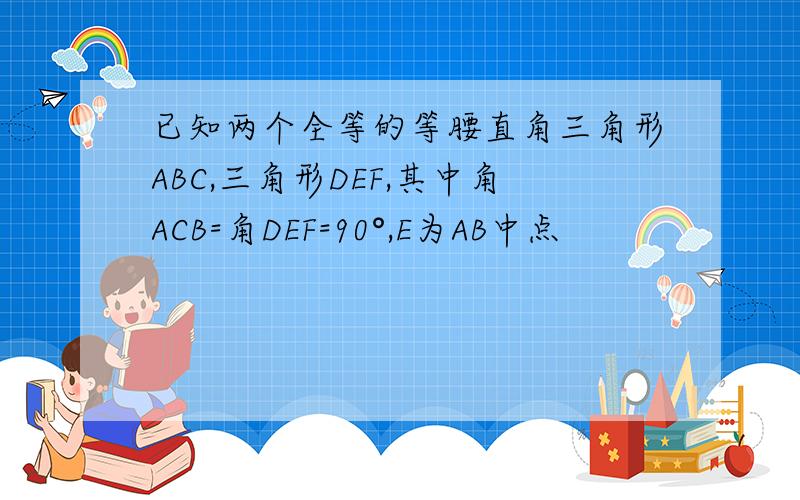 已知两个全等的等腰直角三角形ABC,三角形DEF,其中角ACB=角DEF=90°,E为AB中点