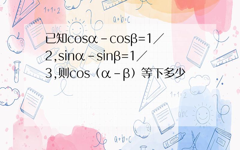 已知cosα－cosβ=1╱2,sinα－sinβ=1╱3,则cos（α－β）等下多少