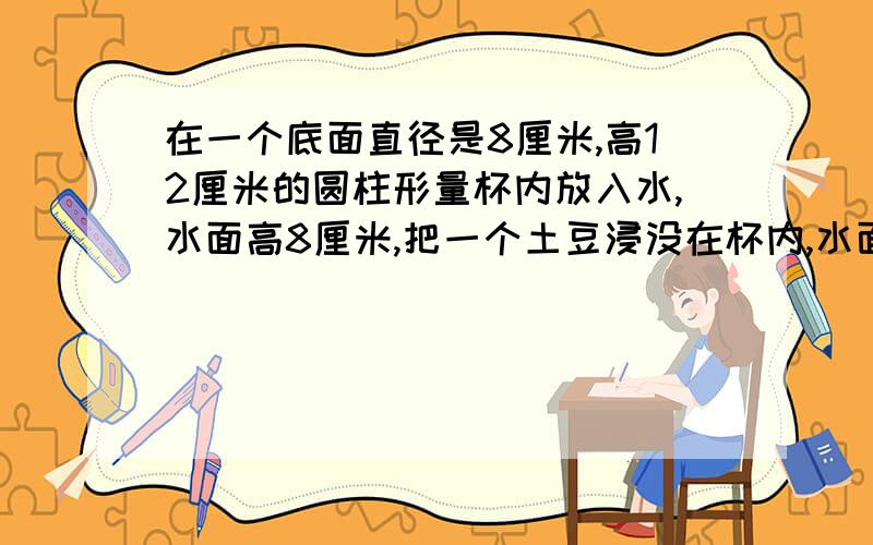 在一个底面直径是8厘米,高12厘米的圆柱形量杯内放入水,水面高8厘米,把一个土豆浸没在杯内,水面高度上升2厘米,求这个土豆的体积?