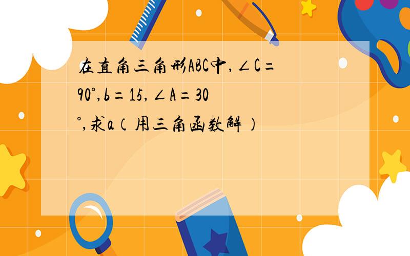 在直角三角形ABC中,∠C=90°,b=15,∠A=30°,求a（用三角函数解）