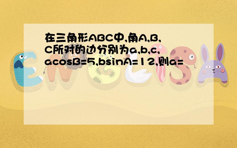 在三角形ABC中,角A,B,C所对的边分别为a,b,c,acosB=5,bsinA=12,则a=