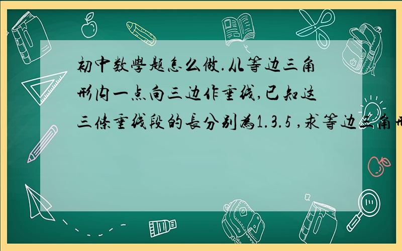 初中数学题怎么做.从等边三角形内一点向三边作垂线,已知这三条垂线段的长分别为1.3.5 ,求等边三角形面积