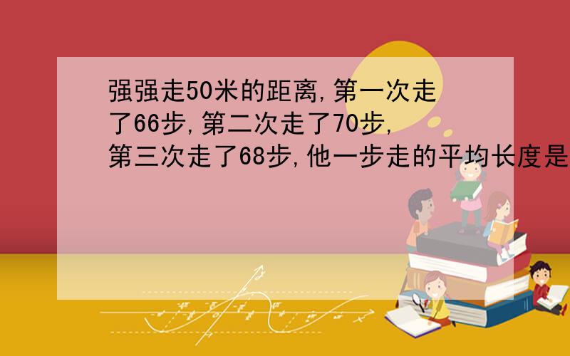 强强走50米的距离,第一次走了66步,第二次走了70步,第三次走了68步,他一步走的平均长度是大约是多少米?要算事,