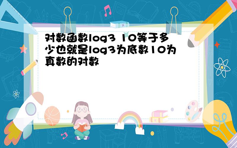 对数函数log3 10等于多少也就是log3为底数10为真数的对数