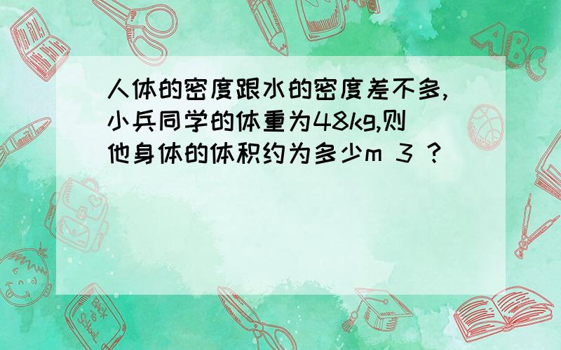 人体的密度跟水的密度差不多,小兵同学的体重为48kg,则他身体的体积约为多少m 3 ?