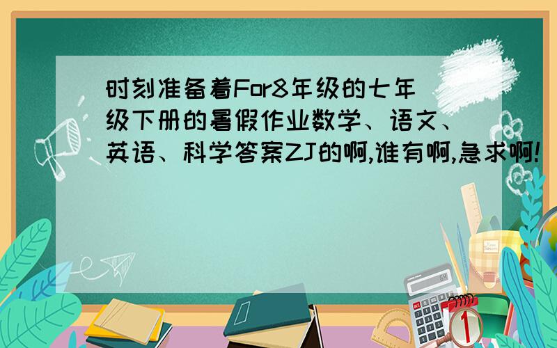 时刻准备着For8年级的七年级下册的暑假作业数学、语文、英语、科学答案ZJ的啊,谁有啊,急求啊!