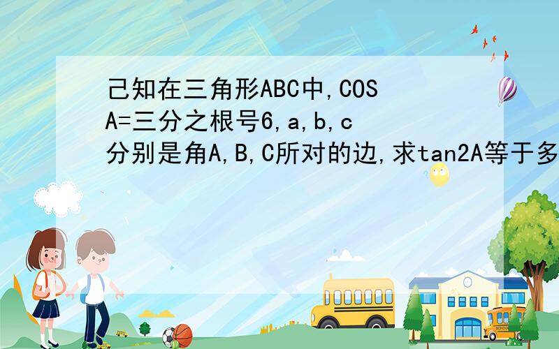 己知在三角形ABC中,COSA=三分之根号6,a,b,c分别是角A,B,C所对的边,求tan2A等于多少,帮我查一下.