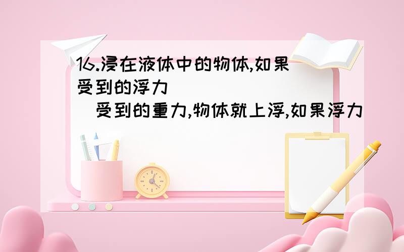 16.浸在液体中的物体,如果受到的浮力__________受到的重力,物体就上浮,如果浮力__________重力,物体就下沉,如果浮力__________重力,物体就可以停留在液体中的任何深度的地方（呈悬浮状态）.17.潜