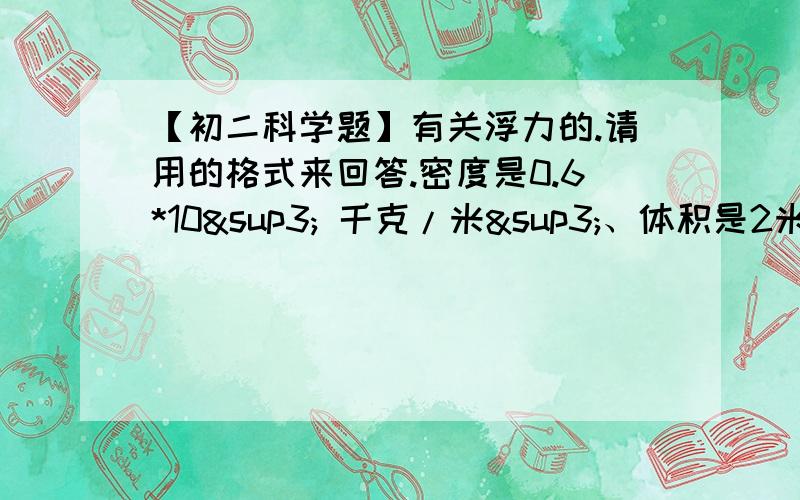 【初二科学题】有关浮力的.请用的格式来回答.密度是0.6*10³ 千克/米³、体积是2米³的木块漂浮在水面上.（g=10牛/千克）（1）木块受到的重力是多少?（2）木块受到的浮力是多少?（3