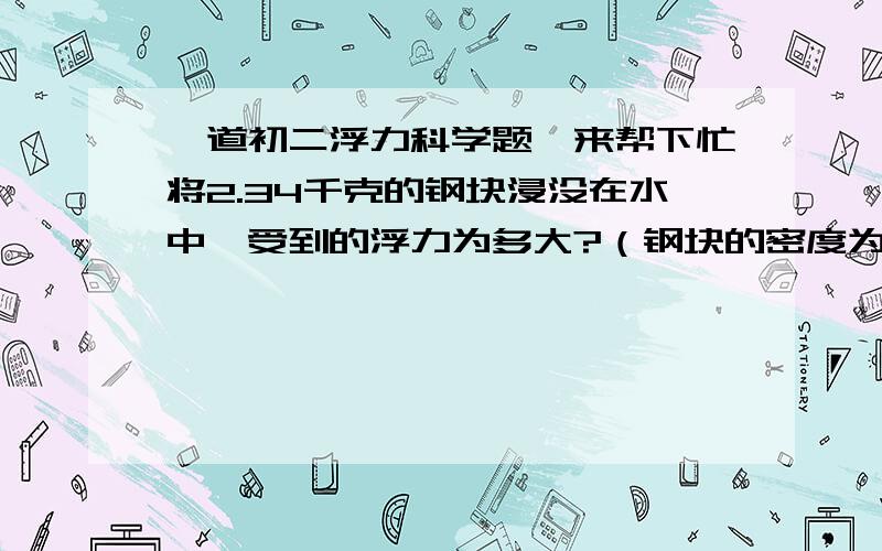 一道初二浮力科学题,来帮下忙将2.34千克的钢块浸没在水中,受到的浮力为多大?（钢块的密度为7.8X10（三次方）千克/立方米