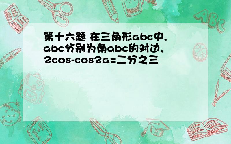 第十六题 在三角形abc中,abc分别为角abc的对边,2cos-cos2a=二分之三