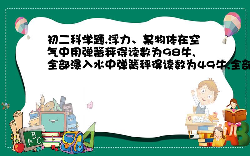 初二科学题.浮力、某物体在空气中用弹簧秤得读数为98牛,全部浸入水中弹簧秤得读数为49牛,全部浸入某液体中弹簧秤得读数为58.8牛,那么1.该物体在水中所受的浮力多少?2.物体的体积多大?3.