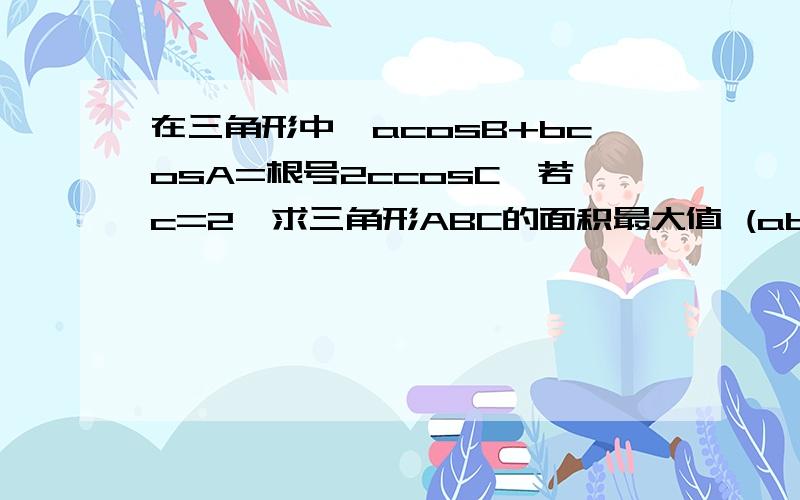 在三角形中,acosB+bcosA=根号2ccosC,若c=2,求三角形ABC的面积最大值 (abc分别是角ABC对应的边）我已经算出角C=45°