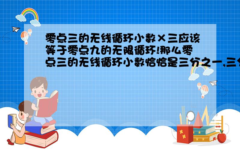 零点三的无线循环小数×三应该等于零点九的无限循环!那么零点三的无线循环小数恰恰是三分之一,三分之一乘以三应该等于一!那明天九无线循环小数也应该等于一?这个结论对吗?