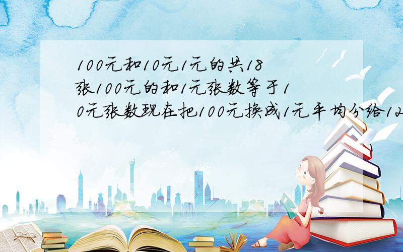 100元和10元1元的共18张100元的和1元张数等于10元张数现在把100元换成1元平均分给12人正好分完求100元有几张10元呢1元呢