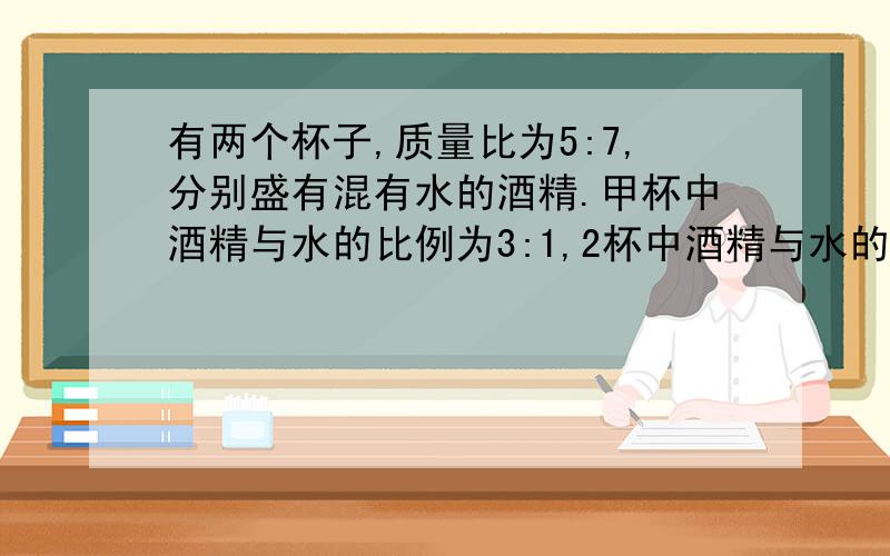 有两个杯子,质量比为5:7,分别盛有混有水的酒精.甲杯中酒精与水的比例为3:1,2杯中酒精与水的比例为4:1,将两杯酒精混合,此时浓度为?