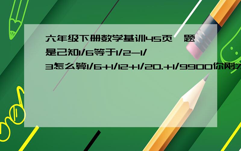 六年级下册数学基训45页一题是己知1/6等于1/2-1/3怎么算1/6+1/12+1/20.+1/9900你刚才的回答不对