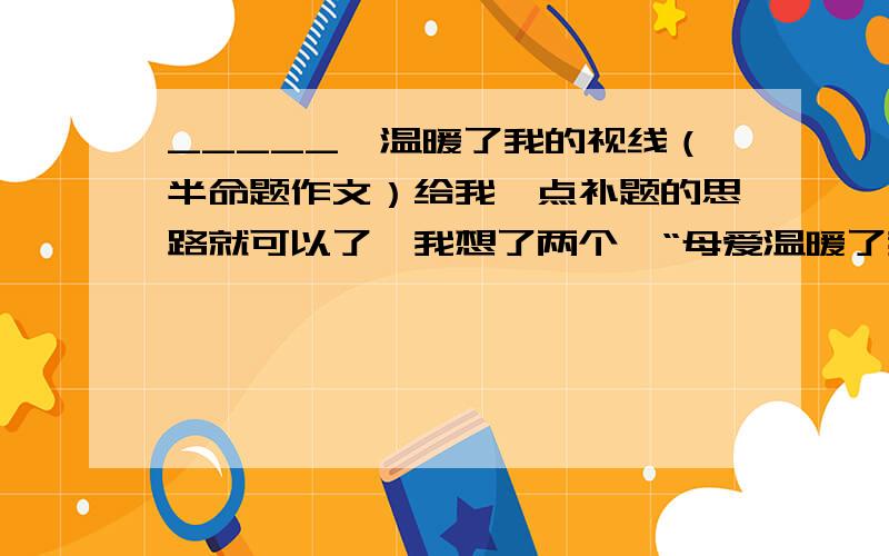 _____,温暖了我的视线（半命题作文）给我一点补题的思路就可以了,我想了两个,“母爱温暖了我的视线”和“那一幕温暖了我的视线”,这两个没有语病吧