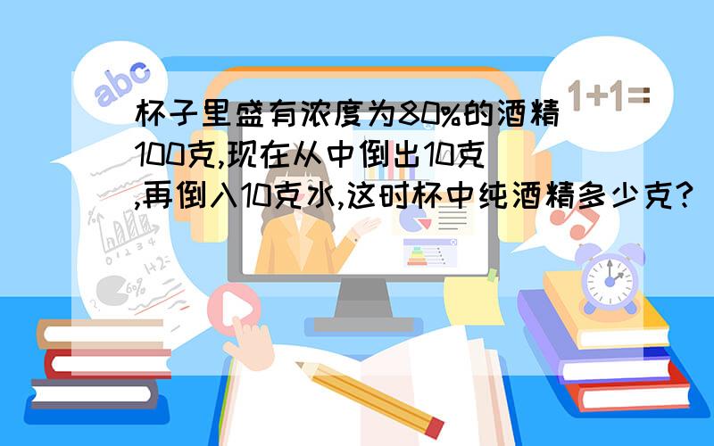 杯子里盛有浓度为80%的酒精100克,现在从中倒出10克,再倒入10克水,这时杯中纯酒精多少克?