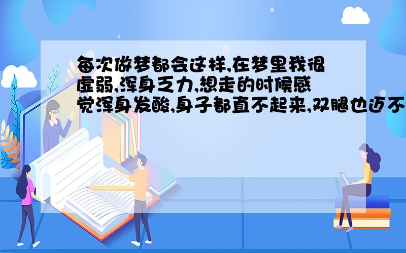 每次做梦都会这样,在梦里我很虚弱,浑身乏力,想走的时候感觉浑身发酸,身子都直不起来,双腿也迈不动,心里感到万分焦急与痛苦,也不知道这是怎么回事,醒来后感到很困.恳请各位兄弟姐妹们