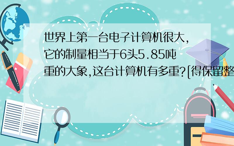 世界上第一台电子计算机很大,它的制量相当于6头5.85吨重的大象,这台计算机有多重?[得保留整数]